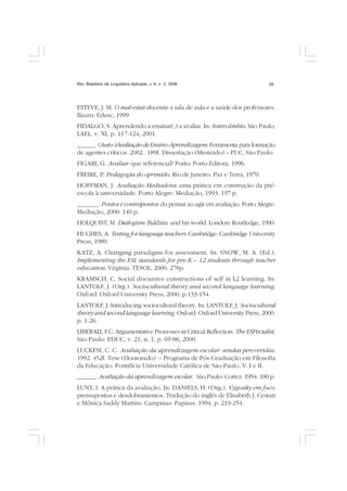 Rev. Brasileira de Lingüística Aplicada, v. 6, n. 2, 2006 29
ESTEVE, J. M. O mal-estar docente: a sala de aula e a saúde dos professores.
Bauru: Edusc, 1999.
FIDALGO, S. Aprendendo a ensinar(,) a avaliar. In: Intercâmbio. São Paulo:
LAEL, v. XI, p. 117-124, 2001.
______. (Auto-)AvaliaçãodeEnsino-Aprendizagem:Ferramenta para formação
de agentes críticos. 2002. 189f. Dissertação (Mestrado) – PUC, São Paulo.
FIGARI, G. Avaliar: que referencial? Porto: Porto Editora, 1996.
FREIRE, P. Pedagogia do oprimido. Rio de Janeiro: Paz e Terra, 1970.
HOFFMAN, J. Avaliação Mediadora: uma prática em construção da pré-
escola à universidade. Porto Alegre: Mediação, 1993. 197 p.
_______. Pontos e contrapontos: do pensar ao agir em avaliação. Porto Alegre:
Mediação, 2000. 140 p.
HOLQUIST, M. Dialogism: Bakhtin and his world. London: Routledge, 1990.
HUGHES, A. Testing for language teachers. Cambridge: Cambridge University
Press, 1989.
KATZ, A. Changing paradigms for assessment. In: SNOW, M. A. (Ed.).
Implementing the ESL standards for pre-K – 12 students through teacher
education. Virginia: TESOL, 2000. 278p.
KRAMSCH, C. Social discursive constructions of self in L2 learning. In:
LANTOLF, J. (Org.). Sociocultural theory and second language learning.
Oxford: Oxford University Press, 2000. p.133-154.
LANTOLF, J. Introducing sociocultural theory. In: LANTOLF, J. Sociocultural
theory and second language learning. Oxford: Oxford University Press, 2000.
p. 1-26.
LIBERALI, F.C. Argumentative Processes in Critical Reflection. The ESPecialist.
São Paulo: EDUC, v. 21, n. 1, p. 69-86, 2000.
LUCKESI, C. C. Avaliação da aprendizagem escolar: sendas percorridas.
1992. 452f. Tese (Doutorado) – Programa de Pós-Graduação em Filosofia
da Educação. Pontifícia Universidade Católica de São Paulo. V. I e II.
______. Avaliação da aprendizagem escolar. São Paulo: Cortez. 1994. 180 p.
LUNT, I. A prática da avaliação. In: DANIELS, H. (Org.). Vygostky em foco:
pressupostos e desdobramentos. Tradução do inglês de Elisabeth J. Cestari
e Mônica Saddy Martins. Campinas: Papirus. 1994. p. 219-254.
 