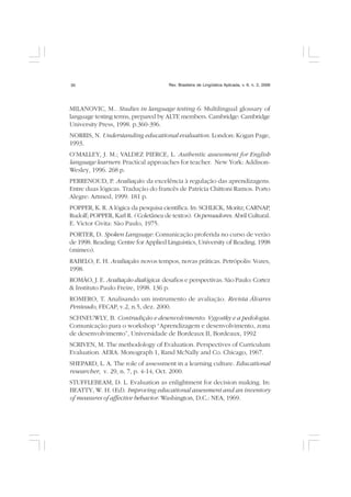 Rev. Brasileira de Lingüística Aplicada, v. 6, n. 2, 200630
MILANOVIC, M.. Studies in language testing 6: Multilingual glossary of
language testing terms, prepared by ALTE members. Cambridge: Cambridge
University Press, 1998. p.360-396.
NORRIS, N. Understanding educational evaluation. London: Kogan Page,
1993.
O’MALLEY, J. M.; VALDEZ PIERCE, L. Authentic assessment for English
language learners: Practical approaches for teacher. New York: Addison-
Wesley, 1996. 268 p.
PERRENOUD, P. Avaliação: da excelência à regulação das aprendizagens.
Entre duas lógicas. Tradução do francês de Patrícia Chittoni Ramos. Porto
Alegre: Artmed, 1999. 181 p.
POPPER, K. R. A lógica da pesquisa científica. In: SCHLICK, Moritz; CARNAP,
Rudolf; POPPER, Karl R. ( Coletânea de textos). Os pensadores. Abril Cultural.
E. Victor Civita: São Paulo, 1975.
PORTER, D. Spoken Language. Comunicação proferida no curso de verão
de 1998. Reading: Centre for Applied Linguistics, University of Reading. 1998
(mimeo).
RABELO, E. H. Avaliação: novos tempos, novas práticas. Petrópolis: Vozes,
1998.
ROMÃO, J. E. Avaliação dialógica: desafios e perspectivas. São Paulo: Cortez
& Instituto Paulo Freire, 1998. 136 p.
ROMERO, T. Analisando um instrumento de avaliação. Revista Álvares
Penteado, FECAP, v.2, n.5, dez. 2000.
SCHNEUWLY, B. Contradição e desenvolvimento: Vygostky e a pedologia.
Comunicação para o workshop “Aprendizagem e desenvolvimento, zona
de desenvolvimento”, Universidade de Bordeaux II, Bordeaux, 1992
SCRIVEN, M. The methodology of Evaluation. Perspectives of Curriculum
Evaluation. AERA. Monograph 1, Rand McNally and Co. Chicago, 1967.
SHEPARD, L. A. The role of assessment in a learning culture. Educational
researcher, v. 29, n. 7, p. 4-14, Oct. 2000.
STUFFLEBEAM, D. L. Evaluation as enlightment for decision making. In:
BEATTY, W. H. (Ed). Improving educational assessment and an inventory
of measures of affective behavior. Washington, D.C.: NEA, 1969.
 