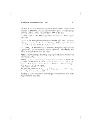 Rev. Brasileira de Lingüística Aplicada, v. 6, n. 2, 2006 31
THORNE, S. L. Second language acquisition theory and the truth(s) about
relativity. In: LANTOLF, J. (Ed). Sociocultural theory and second language
learning. Oxford: Oxford University Press, 2000. p. 219-244.
VAN DER VEER, R.; VALSINER; J. Vygotsky, uma síntese. São Paulo: Loyola,
1991/1996.
VIANNA, H. M. Avaliação educacional e o avaliador. 1997. Tese (Doutorado)
– Programa de Pós-Graduação em Psicologia da Educação, Pontifícia
Universidade Católica de São Paulo, São Paulo.
VYGOTSKY, L. S. A formação social da mente. Tradução do inglês por José
Cipolla Neto, Luís Silveira Menna Barreto e Solange Castro Afeche. São
Paulo: Livraria Martins Fontes, 1934/1984.
WEIR, C. Understanding & developing language tests. Londres: Prentice Hall
International, 1993.
WERSTCH, J. A necessidade da ação na pesquisa sociocultural. In: WERSTCH,
J.; del RÍO, P.; ALVAREZ, A. Estudos socioculturais da mente. Tradução do
inglês de Maria da Graça Gomes Paiva e André Rossano Teixeira Camargo.
Porto Alegre: Artmed, 1991/1998.
WILLIAM, M.; BURDEN, R. Psychology for language teachers. Cambridge:
Cambridge University Press, 1997.
ZABALA, A. Como trabalhar os conteúdos procedimentais em aula. Porto
Alegre: Artmed, 1996/1999.
 