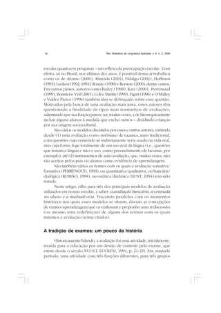 Rev. Brasileira de Lingüística Aplicada, v. 6, n. 2, 200616
escolas quanto em pesquisas – um reflexo da preocupação escolar. Com
efeito, só no Brasil, nos últimos dez anos, é possível destacar trabalhos
como os de Afonso (2000), Almeida (2001), Fidalgo (2001), Hoffman
(1993), Luckesi (1992, 1994), Romão (1998) e Romero (2000), dentre outros.
Em outros países, autores como Bailey (1998), Katz (2000), Perrenoud
(1999), Bonniol e Vial (2001), Coll e Martín (1999), Figari (1996) e O’Malley
e Valdez Pierce (1996) também têm se debruçado sobre essa questão.
Motivados pela busca de uma avaliação mais justa, esses autores têm
questionado a finalidade de tipos mais normativos de avaliações,
salientando que sua função parece ser, muitas vezes, a de hierarquicamente
incluir alguns alunos à medida que exclui outros – dividindo crianças
por sua origem sociocultural.
São vários os modelos discutidos por esses e outros autores, variando
desde (1) uma avaliação como sinônimo de exames, mais tradicional,
com questões cujo conteúdo só indiretamente seria usado na vida real,
mas cuja forma foge totalmente de um uso real da língua (i.e., questões
que testam a língua e não o uso, como preenchimento de lacunas, por
exemplo), até (2) instrumentos de auto-avaliação, que, muitas vezes, não
são aceitos pelos pais ou alunos como evidência de aprendizagem.
São também vários os nomes com os quais a avaliação somativa/
formativa (PERRENOUD, 1999), ou quantitativa/qualitativa, ou bancária/
dialógica (ROMÃO, 1998), ou estática/dinâmica (LUNT, 1994) tem sido
tratada.
Neste artigo, olho para três dos principais modelos de avaliação
utilizados em nossas escolas, a saber: a avaliação bancária, a centrada
no aluno e a mediad(or)a. Traçando paralelos com os momentos
históricos nos quais esses modelos se situam, discuto as concepções
de ensino/aprendizagem que os embasam e proponho uma rediscussão
(ou mesmo uma redefinição) de alguns dos termos com os quais
tratamos a avaliação (acima citados).
A tradição de exames: um pouco da história
Historicamente falando, a avaliação foi uma atividade, inicialmente,
trazida para a educação por um desejo de controle pelo exame, que
existe desde o século XVI (Cf. LUCKESI, 1994, p. 21-22). Era, naquele
período, uma atividade com três funções diferentes, para três grupos
 