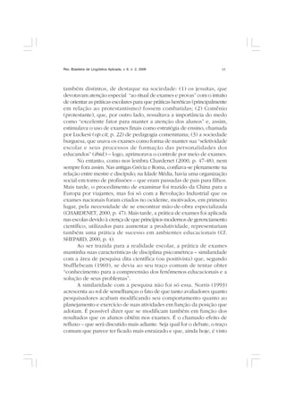 Rev. Brasileira de Lingüística Aplicada, v. 6, n. 2, 2006 17
também distintos, de destaque na sociedade: (1) os jesuítas, que
devotavam atenção especial “ao ritual de exames e provas” com o intuito
de orientar as práticas escolares para que práticas heréticas (principalmente
em relação ao protestantismo) fossem combatidas; (2) Comênio
(protestante), que, por outro lado, ressaltava a importância do medo
como “excelente fator para manter a atenção dos alunos” e, assim,
estimulava o uso de exames finais como estratégia de ensino, chamada
por Luckesi (op.cit, p. 22) de pedagogia comeninana; (3) a sociedade
burguesa, que usava os exames como forma de manter sua “seletividade
escolar e seus processos de formação das personalidades dos
educandos” (ibid.) – logo, aprimorava o controle por meio de exames.
No entanto, como nos lembra Chardenet (2000, p. 47-48), nem
sempre fora assim. Nas antigas Grécia e Roma, confiava-se plenamente na
relação entre mestre e discípulo; na Idade Média, havia uma organização
social em torno de profissões – que eram passadas de pais para filhos.
Mais tarde, o procedimento de examinar foi trazido da China para a
Europa por viajantes, mas foi só com a Revolução Industrial que os
exames nacionais foram criados no ocidente, motivados, em primeiro
lugar, pela necessidade de se encontrar mão-de-obra especializada
(CHARDENET, 2000, p. 47). Mais tarde, a prática de exames foi aplicada
nas escolas devido à crença de que princípios modernos de gerenciamento
científico, utilizados para aumentar a produtividade, representariam
também uma prática de sucesso em ambientes educacionais (Cf.
SHEPARD, 2000, p. 4).
Ao ser trazida para a realidade escolar, a prática de exames
mantinha suas características de disciplina psicométrica – similaridade
com a área de pesquisa dita científica (ou positivista) que, segundo
Stufflebeam (1969), se devia ao seu traço comum de tentar obter
“conhecimento para a compreensão dos fenômenos educacionais e a
solução de seus problemas”.
A similaridade com a pesquisa não foi só essa. Norris (1993)
acrescenta ao rol de semelhanças o fato de que tanto avaliadores quanto
pesquisadores acabam modificando seu comportamento quanto ao
planejamento e exercício de suas atividades em função da posição que
adotam. É possível dizer que se modificam também em função dos
resultados que os alunos obtêm nos exames. É o chamado efeito de
refluxo – que será discutido mais adiante. Seja qual for o debate, o traço
comum que parece ter ficado mais enraizado e que, ainda hoje, é visto
 