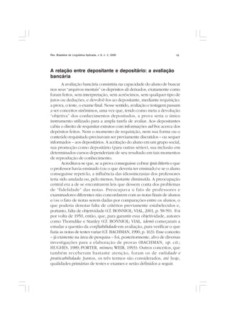 Rev. Brasileira de Lingüística Aplicada, v. 6, n. 2, 2006 19
A relação entre depositante e depositário: a avaliação
bancária
A avaliação bancária consistiria na capacidade do aluno de buscar
nos seus “arquivos mentais” os depósitos ali deixados, exatamente como
foram feitos, sem interpretação, sem acréscimos, sem qualquer tipo de
juros ou deduções, e devolvê-los ao depositante, mediante requisição:
a prova, o teste, o exame final. Nesse sentido, avaliação e testagem passam
a ser conceitos sinônimos, uma vez que, tendo como meta a devolução
“objetiva” dos conhecimentos depositados, a prova seria o único
instrumento utilizado para a ampla tarefa de avaliar. Aos depositantes
cabia o direito de requisitar extratos com informações ad hoc acerca dos
depósitos feitos. Nem o momento de requisição, nem sua forma ou o
conteúdo requisitado precisavam ser previamente discutidos – ou sequer
informados – aos depositários. A aceitação do aluno em um grupo social,
sua promoção como depositário (para outras séries), sua inclusão em
determinados cursos dependeriam de seu resultado em tais momentos
de reprodução de conhecimento.
Acreditava-se que, se a prova conseguisse cobrar ipsis litteris o que
o professor havia ensinado (ou o que deveria ter ensinado) e se o aluno
conseguisse repeti-lo, a influência das idiossincrasias dos professores
teria sido anulada ou, pelo menos, bastante diminuída. A preocupação
central era a de se encontrarem leis que dessem conta dos problemas
de “fidelidade” das notas. Preocupava o fato de professores e
examinadores diferentes não concordarem com as notas finais de alunos
e/ou o fato de notas serem dadas por comparações entre os alunos, o
que poderia denotar falta de critérios previamente estabelecidos e,
portanto, falta de objetividade (Cf. BONNIOL; VIAL, 2001, p. 58-59). Foi
por volta de 1950, então, que, para garantir essa objetividade, autores
como Thorndike e Stanley (Cf. BONNIOL; VIAL, idem) começaram a
estudar a questão da confiabilidade em avaliação, para verificar o que
fazia as notas de testes variar (Cf. BACHMAN, 1990, p. 163). Esse conceito
– já existente na área de pesquisa – foi, posteriormente, alvo de diversas
investigações para a elaboração de provas (BACHMAN, op. cit.;
HUGHES, 1989; PORTER, mimeo; WEIR, 1993). Outros conceitos, que
também receberam bastante atenção, foram os de validade e
praticabilidade. Juntos, os três termos são considerados, até hoje,
qualidades primárias de testes e exames e serão definidos a seguir.
 