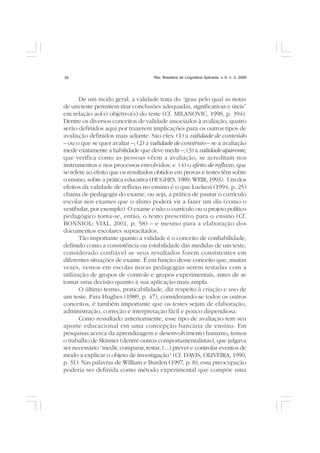 Rev. Brasileira de Lingüística Aplicada, v. 6, n. 2, 200620
De um modo geral, a validade trata do “grau pelo qual as notas
de um teste permitem tirar conclusões adequadas, significativas e úteis”
em relação ao(s) objetivo(s) do teste (Cf. MILANOVIC, 1998, p. 394).
Dentre os diversos conceitos de validade associados à avaliação, quatro
serão definidos aqui por trazerem implicações para os outros tipos de
avaliação definidos mais adiante. São eles: (1) a validade de conteúdo
– ou o que se quer avaliar –; (2) a validade de construto – se a avaliação
mede exatamente a habilidade que deve medir –; (3) a validade aparente,
que verifica como as pessoas vêem a avaliação, se acreditam nos
instrumentos e nos processos envolvidos; e (4) o efeito de refluxo, que
se refere ao efeito que os resultados obtidos em provas e testes têm sobre
o ensino, sobre a prática educativa (HUGHES, 1989; WEIR, 1993). Um dos
efeitos da validade de refluxo no ensino é o que Luckesi (1994, p. 25)
chama de pedagogia do exame, ou seja, a prática de pautar o currículo
escolar nos exames que o aluno poderá vir a fazer um dia (como o
vestibular, por exemplo). O exame e não o currículo ou o projeto político
pedagógico torna-se, então, o texto prescritivo para o ensino (Cf.
BONNIOL; VIAL, 2001, p. 58) – e mesmo para a elaboração dos
documentos escolares supracitados.
Tão importante quanto a validade é o conceito de confiabilidade,
definido como a consistência ou estabilidade das medidas de um teste,
considerado confiável se seus resultados forem consistentes em
diferentes situações de exame. É em função desse conceito que, muitas
vezes, vemos em escolas novas pedagogias serem testadas com a
utilização de grupos de controle e grupos experimentais, antes de se
tomar uma decisão quanto à sua aplicação mais ampla.
O último termo, praticabilidade, diz respeito à criação e uso de
um teste. Para Hughes (1989, p. 47), considerando-se todos os outros
conceitos, é também importante que os testes sejam de elaboração,
administração, correção e interpretação fácil e pouco dispendiosa.
Como ressaltado anteriormente, esse tipo de avaliação tem seu
aporte educacional em uma concepção bancária de ensino. Em
pesquisas acerca da aprendizagem e desenvolvimento humano, temos
o trabalho de Skinner (dentre outros comportamentalistas), que julgava
ser necessário “medir, comparar, testar, (...) prever e controlar eventos de
modo a explicar o objeto de investigação” (Cf. DAVIS; OLIVEIRA, 1990,
p. 31). Nas palavras de William e Burden (1997, p. 8), essa preocupação
poderia ser definida como método experimental que compõe uma
 