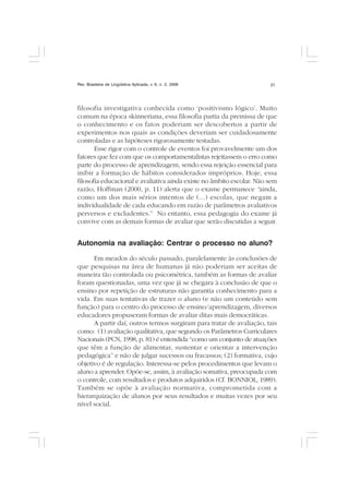 Rev. Brasileira de Lingüística Aplicada, v. 6, n. 2, 2006 21
filosofia investigativa conhecida como ‘positivismo lógico’. Muito
comum na época skinneriana, essa filosofia partia da premissa de que
o conhecimento e os fatos poderiam ser descobertos a partir de
experimentos nos quais as condições deveriam ser cuidadosamente
controladas e as hipóteses rigorosamente testadas.
Esse rigor com o controle de eventos foi provavelmente um dos
fatores que fez com que os comportamentalistas rejeitassem o erro como
parte do processo de aprendizagem, sendo essa rejeição essencial para
inibir a formação de hábitos considerados impróprios. Hoje, essa
filosofia educacional e avaliativa ainda existe no âmbito escolar. Não sem
razão, Hoffman (2000, p. 11) alerta que o exame permanece “ainda,
como um dos mais sérios intentos de (...) escolas, que negam a
individualidade de cada educando em razão de parâmetros avaliativos
perversos e excludentes.” No entanto, essa pedagogia do exame já
convive com as demais formas de avaliar que serão discutidas a seguir.
Autonomia na avaliação: Centrar o processo no aluno?
Em meados do século passado, paralelamente às conclusões de
que pesquisas na área de humanas já não poderiam ser aceitas de
maneira tão controlada ou psicométrica, também as formas de avaliar
foram questionadas, uma vez que já se chegara à conclusão de que o
ensino por repetição de estruturas não garantia conhecimento para a
vida. Em suas tentativas de trazer o aluno (e não um conteúdo sem
função) para o centro do processo de ensino/aprendizagem, diversos
educadores propuseram formas de avaliar ditas mais democráticas.
A partir daí, outros termos surgiram para tratar de avaliação, tais
como: (1) avaliação qualitativa, que segundo os Parâmetros Curriculares
Nacionais (PCN, 1998, p. 81) é entendida “como um conjunto de atuações
que têm a função de alimentar, sustentar e orientar a intervenção
pedagógica” e não de julgar sucessos ou fracassos; (2) formativa, cujo
objetivo é de regulação. Interessa-se pelos procedimentos que levam o
aluno a aprender. Opõe-se, assim, à avaliação somativa, preocupada com
o controle, com resultados e produtos adquiridos (Cf. BONNIOL, 1989).
Também se opõe à avaliação normativa, comprometida com a
hierarquização de alunos por seus resultados e muitas vezes por seu
nível social.
 