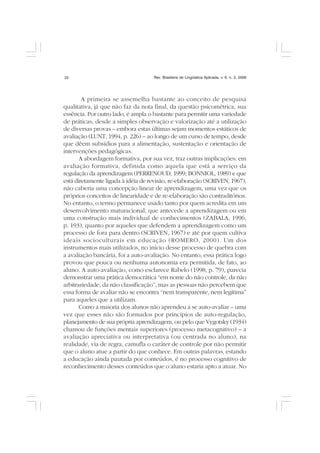 Rev. Brasileira de Lingüística Aplicada, v. 6, n. 2, 200622
A primeira se assemelha bastante ao conceito de pesquisa
qualitativa, já que não faz da nota final, da questão psicométrica, sua
essência. Por outro lado, é ampla o bastante para permitir uma variedade
de práticas, desde a simples observação e valorização até a utilização
de diversas provas – embora estas últimas sejam momentos estáticos de
avaliação (LUNT, 1994, p. 226) – ao longo de um curso de tempo, desde
que dêem subsídios para a alimentação, sustentação e orientação de
intervenções pedagógicas.
A abordagem formativa, por sua vez, traz outras implicações: em
avaliação formativa, definida como aquela que está a serviço da
regulação da aprendizagem (PERRENOUD, 1999; BONNIOL, 1989) e que
está diretamente ligada à idéia de revisão, re-elaboração (SCRIVEN, 1967),
não caberia uma concepção linear de aprendizagem, uma vez que os
próprios conceitos de linearidade e de re-elaboração são contraditórios.
No entanto, o termo permanece usado tanto por quem acredita em um
desenvolvimento maturacional, que antecede a aprendizagem ou em
uma construção mais individual de conhecimentos (ZABALA, 1996,
p. 193), quanto por aqueles que defendem a aprendizagem como um
processo de fora para dentro (SCRIVEN, 1967) e até por quem cultiva
ideais socioculturais em educação (ROMERO, 2000). Um dos
instrumentos mais utilizados, no início desse processo de quebra com
a avaliação bancária, foi a auto-avaliação. No entanto, essa prática logo
provou que pouca ou nenhuma autonomia era permitida, de fato, ao
aluno. A auto-avaliação, como esclarece Rabelo (1998, p. 79), parecia
demonstrar uma prática democrática “em nome do não controle, da não
arbitrariedade, da não classificação”, mas as pessoas não percebem que
essa forma de avaliar não se encontra “nem transparente, nem legítima”
para aqueles que a utilizam.
Como a maioria dos alunos não aprendeu a se auto-avaliar – uma
vez que esses não são formados por princípios de auto-regulação,
planejamento de sua própria aprendizagem, ou pelo que Vygotsky (1934)
chamou de funções mentais superiores (processo metacognitivo) – a
avaliação apreciativa ou interpretativa (ou centrada no aluno), na
realidade, via de regra, camufla o caráter de controle por não permitir
que o aluno atue a partir do que conhece. Em outras palavras, estando
a educação ainda pautada por conteúdos, é no processo cognitivo de
reconhecimento desses conteúdos que o aluno estaria apto a atuar. No
 