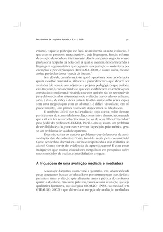 Rev. Brasileira de Lingüística Aplicada, v. 6, n. 2, 2006 23
entanto, o que se pede que ele faça, no momento da auto-avaliação, é
que atue no processo metacognitivo, cuja linguagem, função e forma
de atuação desconhece inteiramente. Ainda que possa negociar com o
professor a respeito da nota com a qual se avaliou, desconhecendo a
linguagem argumentativa que organiza a negociação – sustentada por
exemplos e por explicações (LIBERALI, 2000), o aluno sairia, mesmo
assim, perdedor dessa “queda de braços.”
Sem dúvida, considerando-se que é o professor ou o coordenador
quem escolhe conteúdos, atitudes e procedimentos que devem ser
avaliados (de acordo com objetivos e projetos pedagógicos que também
eles traçaram); considerando-se que eles estabelecem os critérios para
apreciação; considerando-se ainda que eles também são os responsáveis
pela elaboração dos instrumentos de avaliação que os alunos utilizam,
além, é claro, de caber a eles a palavra final (na maioria das vezes sequer
sem uma negociação com os alunos), é difícil visualizar, em tal
procedimento, uma prática realmente democrática ou libertadora.
É também difícil que tal avaliação seja aceita pelos demais
participantes da comunidade escolar, como pais e alunos, acostumada
que está em ter seus conhecimentos (ou os de seus filhos) “medidos”
pelo poder do professor (LUCKESI, 1994). Gera-se, assim, um problema
de credibilidade – ou, para usar os termos da pesquisa psicométrica, gera-
se um problema de validade aparente.
Estes são talvez os maiores problemas que defensores da auto-
avaliação têm de enfrentar: Como torná-la aceita pela comunidade?
Como ser de fato libertadora, ouvindo/respeitando a voz avaliativa do
aluno? Como servir de evidência da aprendizagem? É com essas
indagações que muitos educadores mergulham em pesquisas sobre
outros modelos de avaliar, como definidos a seguir.
A linguagem de uma avaliação mediada e mediadora
A avaliação formativa, assim como a qualitativa, tem sido modificada
pelas constantes buscas de educadores por instrumentos que, de fato,
permitam uma avaliação que alimente tanto a prática do professor
quanto a do aluno. Em outras palavras, busca-se uma avaliação que seja
qualitativa-formativa, ou dialógica (ROMÃO, 1998), ou mediad(or)a
(FIDALGO, 2002) – que difere da concepção de avaliação mediadora
 