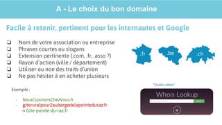 A - Le choix du bon domaine
Facile à retenir, pertinent pour les internautes et Google
❏ Nom de votre association ou entreprise
❏ Phrases courtes ou slogans
❏ Extension pertinente (.com, .fr, .asso ?)
❏ Rayon d’action (ville / département)
❏ Utiliser ou non des traits d’union
❏ Ne pas hésiter à en acheter plusieurs
Exemple :
- NousCuisinonsChezVous.fr
- giteruralpour2aubergedelapointeduraz.fr
→ Gite-pointe-du-raz.fr
*Outils utiles*
 