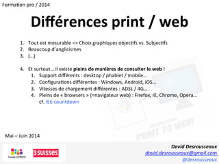 David	
  Desrousseaux	
  
david.desrousseaux@gmail.com	
  
@desrousseaux	
  
Mai	
  –	
  Juin	
  2014	
  
Forma1on	
  pro	
  /	
  2014	
  
Diﬀérences	
  print	
  /	
  web	
  
1.  Tout	
  est	
  mesurable	
  =>	
  Choix	
  graphiques	
  objec1fs	
  vs.	
  Subjec1fs	
  
2.  Beaucoup	
  d’anglicismes	
  
3.  (…)	
  
4.  Et	
  surtout…	
  il	
  existe	
  pleins	
  de	
  manières	
  de	
  consulter	
  le	
  web	
  !	
  
1.  Support	
  diﬀérents	
  :	
  desktop	
  /	
  phablet	
  /	
  mobile…	
  
2.  Conﬁgura1ons	
  diﬀérentes	
  :	
  Windows,	
  Android,	
  iOS…	
  
3.  Vitesses	
  de	
  chargement	
  diﬀérentes	
  :	
  ADSL	
  /	
  4G…	
  
4.  Pleins	
  de	
  «	
  browsers	
  »	
  (=navigateur	
  web)	
  :	
  Firefox,	
  IE,	
  Chrome,	
  Opera…	
  
cf.	
  IE6	
  countdown	
  
 