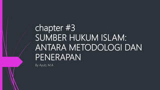 chapter #3
SUMBER HUKUM ISLAM:
ANTARA METODOLOGI DAN
PENERAPAN
By Ayub, M.A
 