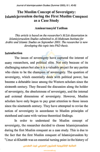 Journal of lslamicjerusalem Studies (Summer 2005), 6:1 , 43-82
The Muslim Concept of Sovereignty:
Islamicjerusalem during the First Muslim Conquest
as a Case Study
Aminurraasyid Yatiban
This article is based on the researcher's M.Litt dissertation in
Islamicjerusalem Studies submitted to Al-Maktoum Institutefor
Ara"liic and Islamic Studies on September 2003. The researcher is now
developing this topic into PhD thesis.
Intnoduction
The issues of sovereignty have captured the interest of
many researchers, and political elite. Not only because of its
challenging n�ture but also it is a valuable project for any parties
who claim to be the champion of sovereignty. The question of
sovereignty, which essentially deals with political power, has
become a debatable issue among the Western scholars since the
sixte_enth century. They focused the discussion along the holder
of:s�>Vereignty, the absoluteness of sovereignty, and the internal
and external dimensions of sovereignty. However, Muslim
scholars have only begun to pay great attention to those issues
since the nineteenth century. They have attempted to revise the
notion of sovereignty in accordance to Muslim principles of
statehood and came with various theoretical findings.
In order to understand the Muslim concept of
sovereignty, the researcher decided to choose Islamicjerusalem
during the first Muslim conquest as a case study. This is due to
the fact that the first Muslim conquest of Islamicjerusalem by
cumar al-Khattab was an essential turning point in the history of
‫اﻟﻤﻘﺪس‬ ‫ﻟﺒﻴﺖ‬ ‫اﻟﻤﻌﺮﻓﻲ‬ ‫ﻟﻠﻤﺸﺮوع‬ ‫اﻹﻟﻜﺘﺮوﻧﻴﺔ‬ ‫اﻟﻤﻜﺘﺒﺔ‬
www.isravakfi.org
 