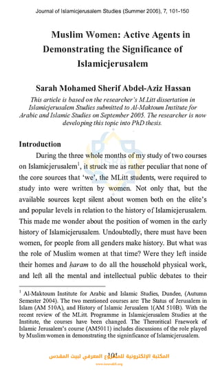 Journal of lslamicjerusalem Studies (Summer 2006), 7, 1 01 -1 50
Muslim
Demonstrating
.. Active Agents
Significance of
Islamicjerusalem
Sarah Mohamed Sherif Abdel-Aziz Hassan
This article is based on the researcher 's M.Litt dissertation in
Islamicjerusalem Studies subniitted to Al-Maktoum Institutefor
Arabic and Islamic Studies on September 2005. The researcher is now
developing this topic into PhD thesis.
Introduction
During the three whole months ofmy study oftwo courses
on Islamicjerusalem1, it struck me as rather peculiar that none of
the core sources that 'we', the MLitt students, were required to
study into were written by women. Not only that, but the
available sources kept silent about women both on the elite's
and popular levels in relation to the history ofIslamicjerusalem.
This made me wonder about the position of women in the early
history of Islamicjerusalem. Undoubtedly, there must have been
women, for people from all genders make history. But what was
the role of Muslim women at that time? Were they left inside
their homes and baram to do all the household physical work,
and left all the mental and intellectual public debates to their
1 Al-Maktoum Institute for Arabic and Islamic Studies, Dundee, (Autumn
Semester 2004). The two mentioned courses are: The Status of Jerusalem in
Islam (AM 5 10A), and History of lslamic Jerusalem l(AM 5 1 0B). With the
recent review of the MLitt. Programme in Islamicjerusalem Studies at the
Institute, the courses have been changed. The Theroritical Fraework of
Islamic Jerusalem's course (AM501 1) includes discussions of the role played
by Muslimwomen in demonstrating the signinficance ofislamicjerusalem.
101‫اﻟﻤﻘﺪس‬ ‫ﻟﺒﻴﺖ‬ ‫اﻟﻤﻌﺮﻓﻲ‬ ‫ﻟﻠﻤﺸﺮوع‬ ‫اﻹﻟﻜﺘﺮوﻧﻴﺔ‬ ‫اﻟﻤﻜﺘﺒﺔ‬
www.isravakfi.org
 