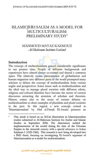 JOURNAL OF ISLAMICJERUSALEM STUDIES (SUMMER 2007) 8:55-76
ISLAMICJERUSALEM AS A MODEL FOR
MULTICULTURALISM:
PRELIMINARY STUDY1
MAHMOUD MATAZ KAZMOUZ
Al-Maktoum Institute-Scot/and
Introduction
The concept of multiculturalism gained considerable significance
in our present time. People of different backgrounds and
experiences have almost always co-existed and shared a common
space. The relatively recent phenomenon of globalisation and
human migration into different parts of the world prompted many
scholars to debate the concept of multiculturalism from various
angles and perspectives. Some issues such as multiculturalism and
the ideal way to manage plural societies with different ethnic,
religious and cultural identities have become the centre of current
discourses attracting the attention of scholars and theorists.
History comes also to the scene of current debates on
multiculturalism to draw examples of pluralism and plural societies
in the past. In this regard, a new concept coined as
'Islamicjerusalem' by Abd al-Fattah El-Awaisi presents an
This article is based on an M.Litt dissertation in Islamicjerusalem
studies submitted to Al-Maktoum Institute for Arabic and Islamic
Studies in September 2006. The dissertation tackled the
implementation of the model during the time of the Ottoman
Empire in the sixteenth century with a special reference to Sultan
Suleiman I (1520-1566). This research is now being developed into
a PhD thesis, focusing on investigating El-Awaisi's argument of
Islamicjerusalem as a model for multiculturalism.
‫اﻟﻤﻘﺪس‬ ‫ﻟﺒﻴﺖ‬ ‫اﻟﻤﻌﺮﻓﻲ‬ ‫ﻟﻠﻤﺸﺮوع‬ ‫اﻹﻟﻜﺘﺮوﻧﻴﺔ‬ ‫اﻟﻤﻜﺘﺒﺔ‬
www.isravakfi.org
 