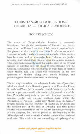 JOURNAL OF lSLAMICJERUSALEM STUDIES (SUMMER 2008) 9:47-58
CHRISTIAN-MUSLIM RELATIONS
THE ARCHAEOLOGICAL EVIDENCE
ROBERT SCHICK
The nature of Christian-Muslim Relations 1s commonly
investigated through the examination of historical and literary
sources such as 'Umar's Assurance of Safety to the people of Aelia.
But physical evidence can provide valuable information as well.
Hundreds of early churches, monasteries and other Christian sites
have been excavated in modern-day Israel/Palestine and Jordan,
revealing much about their histories after the Muslim conquest.
This article will examine the contribution that study of the physical
remains of Christian sites can make to understanding how the
Christian communities who worshipped in them fared in practice
under Muslim rule. The article will concentrate on the two
questions of Muslims taking over church buildings, and
prohibiting new church construction or rebuilding.
The territory covered corresponds to the Patriarchate ofJerusalem,
which consisted of the Byzantine provinces of Palaestina Prima,
Secunda, and Tertia (all modern-day Israel-Palestine except for the
northwest portion around Haifa, southern Jordan and most of the
Sinai Peninsula) along with the province of Arabia (modern-day
northern Jordan and extreme southern Syria) within the
Patriarchate of Antioch. Under early Muslim rule, this territory
roughly matched thejunds (province) of Filastin and al-Urdunn and
the southern part of the jund of Dimashq. The time period
covered will concentrate on the 7th and 8th centuries, covering the
Muslim conquest, the Umayyad period and the beginning of the
Abbasid period, a time when the Christian communities continued
to flourish. This article is in part a reworking and updating of my
‫اﻟﻤﻘﺪس‬ ‫ﻟﺒﻴﺖ‬ ‫اﻟﻤﻌﺮﻓﻲ‬ ‫ﻟﻠﻤﺸﺮوع‬ ‫اﻹﻟﻜﺘﺮوﻧﻴﺔ‬ ‫اﻟﻤﻜﺘﺒﺔ‬
www.isravakfi.org
 