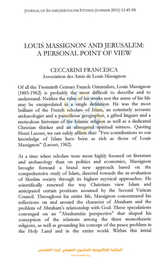 JOURNAL OF ISLAMICJERUSALEM STUDIES (smvIMER 2011) 11:45-58
LOUIS MASSIGNON AND JERUSALEM:
A PERSONAL POINT OF VIEW
CECCARINI FRANCESCA
Association des Amis de Louis Massignon
Of all the Twentieth Century French Orientalists, Louis Massignon
(1883-1962) is probably the most difficult to describe and to
understand. Neither the value of his works nor the sense of his life
may be encapsulated in a single definition. He was the most
brilliant of the French scholars of Islam, an extremely accurate
archaeologist and a punctilious geographer, a gifted linguist and a
meticulous historian of the Islamic religion as well as a dedicated
Christian thinker and an abnegated spiritual witness. Quoting
Henri Laoust, we can safely affirm that: "Few contributions to our
knowledge of Islam have been as rich as those of Louis
Massignon" (Laoust, 1962).
At a time when scholars were more highly focused on literature
and archaeology than on politics and economics, Massignon
brought forward a brand new approach based on the
comprehensive study of Islam, directed towards the re-evaluation
of Muslim society through its highest mystical approaches. He
scientifically renewed the way Christians view Islam and
anticipated certain positions assumed by the Second Vatican
Council. Throughout his entire life, Massignon concentrated his
reflections on and around the character of Abraham and the
problem of Abraham's relationship with God. These speculations
converged on an "Abrahamitic perspective" that shaped his
conception of the relations among the three monotheistic
religions, as well as grounding his concept of the peace problem in
the Holy Land and in the entire world. Within this initial
‫اﻟﻤﻘﺪس‬ ‫ﻟﺒﻴﺖ‬ ‫اﻟﻤﻌﺮﻓﻲ‬ ‫ﻟﻠﻤﺸﺮوع‬ ‫اﻹﻟﻜﺘﺮوﻧﻴﺔ‬ ‫اﻟﻤﻜﺘﺒﺔ‬
www.isravakfi.org
 