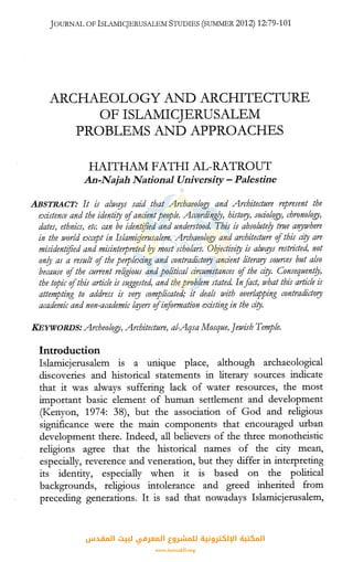JOURNAL OFISLAMICJERUSALEMSTUDIES (SU1v1MER2012) 12:79-101
ARCHAEOLOGY AND ARCHITECTURE
OF ISLAMICJERUSALEM
PROBLEMS AND APPROACHES
HAITHAM FATH! AL-RATROUT
An-Najah National University- Palestine
.ABSTRACT: It is alwqys said that Archaeology and Architecture represent the
existence and the identity ofancientpeople. Accordingly, history, sociology, chronology,
dates, ethnics, etr,: can be identified and understood. This is absolute/y true al!JWhere
in the ivorld except in Islamitjerusalem. Archaeology and architer,ture ofthis city are
misidentified and misinterpreted f?y most scholars. Oqjectivity is alwqys restricted, not
on/y as a result ofthe perplexing and contradictory ancient literary sources but also
because ofthe current religious and political circumstances ofthe city. Consequent/y,
the topic ofthis article is suggested, and theproblem stated. In fact, what this article is
attempting to address is very complicated; it deals with overlapping contradictory
academic and non-academic lqyers ofinformation existing in the city.
KEYWORDS: Archeology, Architecture, al-Aqsa Mosque, Jewish Temple.
Introduction
Islamicjerusalem is a unique place, although archaeological
discoveries and historical statements in literary sources indicate
that it was always suffering lack of water resources, the most
important basic element of human settlement and development
(Kenyon, 1974: 38), but the association of God and religious
significance were the main components that encouraged urban
development there. Indeed, all believers of the three monotheistic
religions agree that the historical names of the city mean,
especially, reverence and veneration, but they differ in interpreting
its identity, especially when it is based on the political
backgrounds, religious intolerance and greed inherited from
preceding generations. It is sad that nowadays Islamicjerusalem,
‫اﻟﻤﻘﺪس‬ ‫ﻟﺒﻴﺖ‬ ‫اﻟﻤﻌﺮﻓﻲ‬ ‫ﻟﻠﻤﺸﺮوع‬ ‫اﻹﻟﻜﺘﺮوﻧﻴﺔ‬ ‫اﻟﻤﻜﺘﺒﺔ‬
www.isravakfi.org
 
