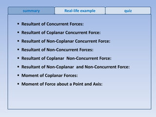  Resultant of Concurrent Forces:
 Resultant of Coplanar Concurrent Force:
 Resultant of Non-Coplanar Concurrent Force:
 Resultant of Non-Concurrent Forces:
 Resultant of Coplanar Non-Concurrent Force:
 Resultant of Non-Coplanar and Non-Concurrent Force:
 Moment of Coplanar Forces:
 Moment of Force about a Point and Axis:
summary Real-life example quiz
 