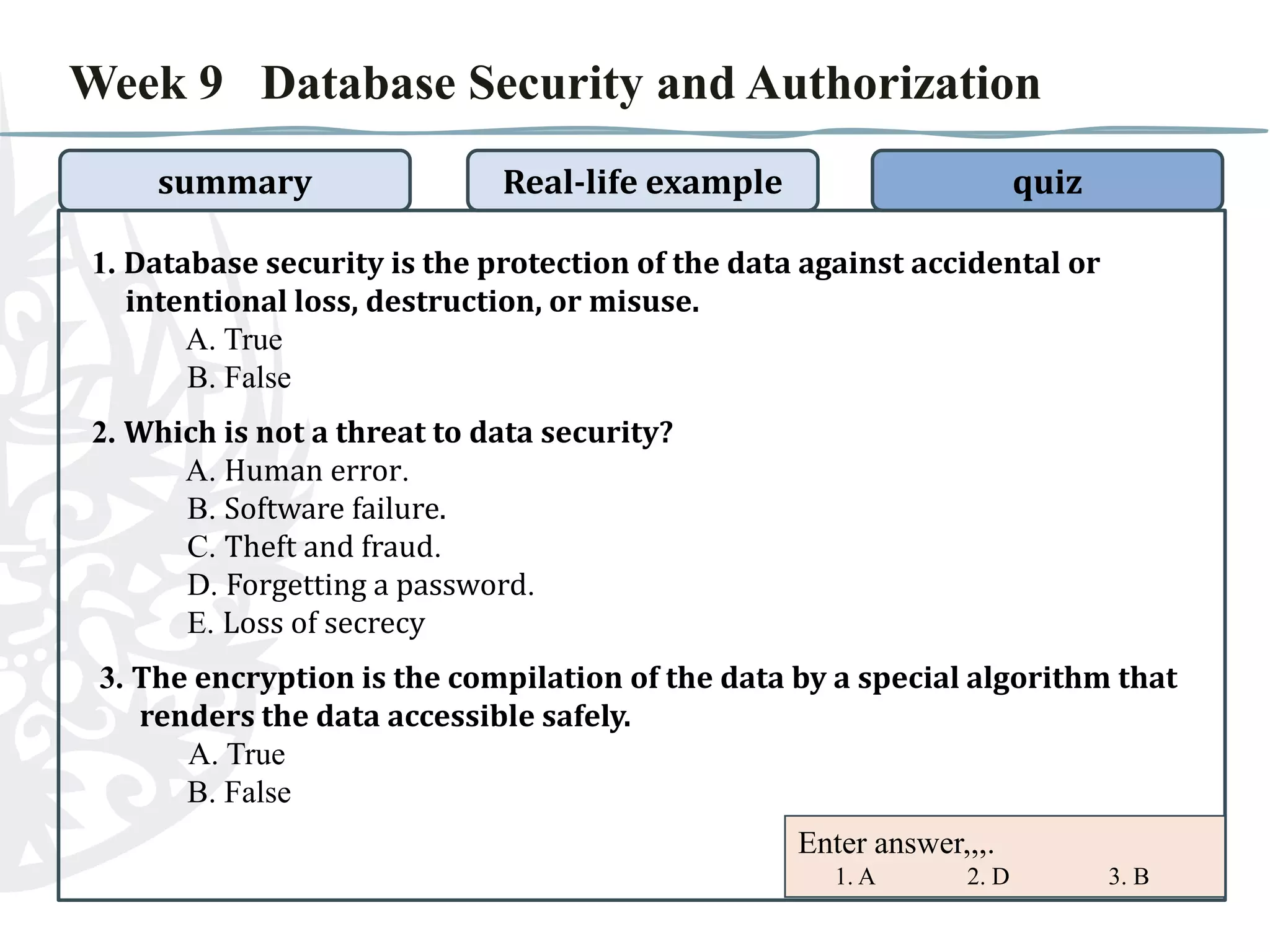 Week 9 Database Security and Authorization
summary

Real-life example

quiz

1. Database security is the protection of the data against accidental or
intentional loss, destruction, or misuse.
A. True
B. False
2. Which is not a threat to data security?
A. Human error.
B. Software failure.
C. Theft and fraud.
D. Forgetting a password.
E. Loss of secrecy

3. The encryption is the compilation of the data by a special algorithm that
renders the data accessible safely.
A. True
B. False
Enter answer,,,.
1. A

2. D

3. B

 