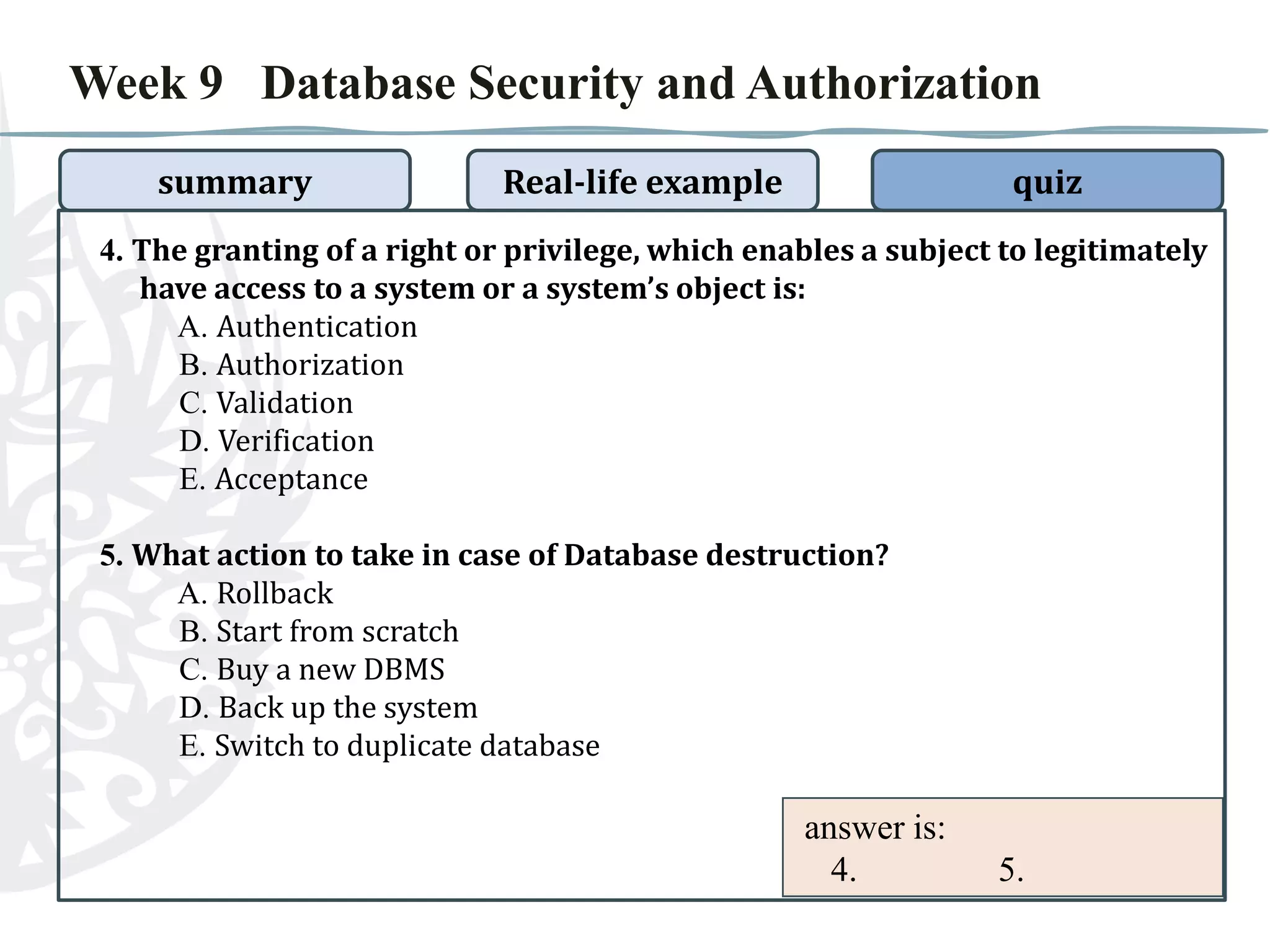 Week 9 Database Security and Authorization
summary

Real-life example

quiz

4. The granting of a right or privilege, which enables a subject to legitimately
have access to a system or a system’s object is:
A. Authentication
B. Authorization
C. Validation
D. Verification
E. Acceptance
5. What action to take in case of Database destruction?
A. Rollback
B. Start from scratch
C. Buy a new DBMS
D. Back up the system
E. Switch to duplicate database

answer is:
4.

5.

 