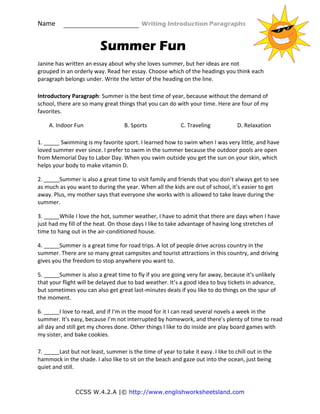 Name                                                    Writing Introduction Paragraphs 
CCSS W.4.2.A |© http://www.englishworksheetsland.com
Summer Fun
Janine has written an essay about why she loves summer, but her ideas are not 
grouped in an orderly way. Read her essay. Choose which of the headings you think each 
paragraph belongs under. Write the letter of the heading on the line. 
Introductory Paragraph: Summer is the best time of year, because without the demand of 
school, there are so many great things that you can do with your time. Here are four of my 
favorites. 
A. Indoor Fun      B. Sports    C. Traveling    D. Relaxation 
1. _____ Swimming is my favorite sport. I learned how to swim when I was very little, and have 
loved summer ever since. I prefer to swim in the summer because the outdoor pools are open 
from Memorial Day to Labor Day. When you swim outside you get the sun on your skin, which 
helps your body to make vitamin D. 
2. _____Summer is also a great time to visit family and friends that you don’t always get to see 
as much as you want to during the year. When all the kids are out of school, it’s easier to get 
away. Plus, my mother says that everyone she works with is allowed to take leave during the 
summer. 
3. _____While I love the hot, summer weather, I have to admit that there are days when I have 
just had my fill of the heat. On those days I like to take advantage of having long stretches of 
time to hang out in the air‐conditioned house. 
4. _____Summer is a great time for road trips. A lot of people drive across country in the 
summer. There are so many great campsites and tourist attractions in this country, and driving 
gives you the freedom to stop anywhere you want to. 
5. _____Summer is also a great time to fly if you are going very far away, because it’s unlikely 
that your flight will be delayed due to bad weather. It’s a good idea to buy tickets in advance, 
but sometimes you can also get great last‐minutes deals if you like to do things on the spur of 
the moment. 
6. _____I love to read, and if I’m in the mood for it I can read several novels a week in the 
summer. It’s easy, because I’m not interrupted by homework, and there’s plenty of time to read 
all day and still get my chores done. Other things I like to do inside are play board games with 
my sister, and bake cookies. 
7. _____Last but not least, summer is the time of year to take it easy. I like to chill out in the 
hammock in the shade. I also like to sit on the beach and gaze out into the ocean, just being 
quiet and still. 
 