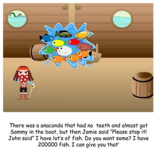 There was a anaconda that had no teeth and almost got
Sammy in the boat, but then Jamie said “Please stop it!
John said” I have lot’s of fish. Do you want some? I have
200000 fish. I can give you that’
 