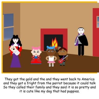 They got the gold and the and they went back to America
and they got a fright from the parrot because it could talk
So they called their family and they said it is so pretty and
it is cute like my dog that had puppies.
 