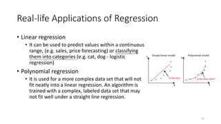 Real-life Applications of Regression
• Linear regression
• It can be used to predict values within a continuous
range, (e.g. sales, price forecasting) or classifying
them into categories (e.g. cat, dog - logistic
regression)
• Polynomial regression
• It is used for a more complex data set that will not
fit neatly into a linear regression. An algorithm is
trained with a complex, labeled data set that may
not fit well under a straight line regression.
12
 