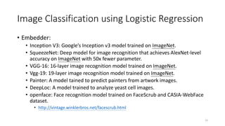 Image Classification using Logistic Regression
• Embedder:
• Inception V3: Google’s Inception v3 model trained on ImageNet.
• SqueezeNet: Deep model for image recognition that achieves AlexNet-level
accuracy on ImageNet with 50x fewer parameter.
• VGG-16: 16-layer image recognition model trained on ImageNet.
• Vgg-19: 19-layer image recognition model trained on ImageNet.
• Painter: A model tained to predict painters from artwork images.
• DeepLoc: A model trained to analyze yeast cell images.
• openface: Face recognition model trained on FaceScrub and CASIA-WebFace
dataset.
• http://vintage.winklerbros.net/facescrub.html
15
 