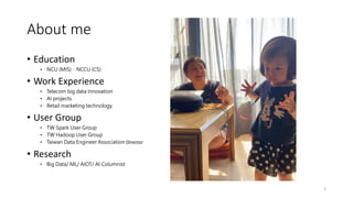 About me
• Education
• NCU (MIS)、NCCU (CS)
• Work Experience
• Telecom big data Innovation
• AI projects
• Retail marketing technology
• User Group
• TW Spark User Group
• TW Hadoop User Group
• Taiwan Data Engineer Association Director
• Research
• Big Data/ ML/ AIOT/ AI Columnist
2
 