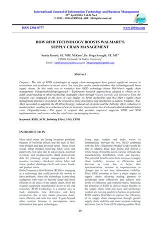 International Journal of Information Technology and Business Management
29th
April 2014. Vol.24 No.1
© 2012 – 2014 JITBM & ARF. All rights reserved
ISSN 2304-0777 www.jitbm.com
29
HOW RFID TECHNOLOGY BOOSTS WALMART’S
SUPPLY CHAIN MANAGEMENT
Sandy Kosasi, SE, MM, M.Kom1
, Dr. Hoga Saragih, ST, MT2
STMIK Pontianak1
& Bakrie University2
Email: 1
sandykosasi@yahoo.co.id & 2
Hogasaragih@gmail.com
Abstract
Purpose – The role of RFID technologies in supply chain management have gained significant interest in
researchers and academics in recent years. Yet, very few studies conductedonhow this technologycould boost
supply chains. So this study was to scrutinize how RFID technology boosts Wal-Mart’s supply chain
management. Design/methodology/approach – Exploratory research approachwas adopted to obtain an in-
depth understanding of RFID technology andsupply chain through related journals and literatures.Then the
research was conducted in the form of case studies on RFID technology and Wal-Mart’s supply chain
management practices. In general, the research is more descriptive and interpretive in nature. Findings –Wal-
Mart succeeded in adopting the RFID technology, reduced out-of-stocks and the bullwhip effect, reduction in
manual orders resulting in a reduction of excess inventory, improved service levels and reduced administration
costs. Originality/value – The paper is original that provides empirical supportto RFID and SCM
implementation, and creates value for retail stores on managing inventory.
Keyword: RFID, SCM, Bullwhip Effect, VMI, CPFR
INTRODUCTION
Most retail stores are facing inventory problems
because of bullwhip effects and the lack of real-
time product and data for retail stores. These issues
would affect product receiving labor costs and
paperwork, lost sales due to out-of-stock, incorrect
inventory and misplacements, dated point-of-sale
data for planning, proper management of date
sensitive inventory, check-out station labor and
times, product shrinkage (theft) and return frauds,
and product return.
Radio Frequency Identification (RFID) is emerging
as a technology that could provide the answer to
these problems. Since this technology is providing
companies with ways to become faster and more
efficient in all areas of the supply chain, from the
original equipment manufacturer down to the end
consumer. RFID Technology is a smarter way to
track shipments, time deliveries, and keep
inventories; this in turn makes processes faster,
more efficient, and with less error. It goes beyond
other systems because it encompasses more
information than prior technologies.
Using tags, readers and radio waves to
communicate between the two, RFID combined
with the EPC (Electronic Product Code) would be
able to address these pain points and deliver a
whole range of benefits across various verticals like
manufacturing, distribution, retail, and logistics.
The potential benefits arise from increase in supply
chain visibility, increase in efficiencies and
decrease in costs due to better data
synchronization, increase in responsiveness to
changes due to real time information visibility.
Thus, RFID promises to have a major impact on
supply chains allowing trading partners to
collaborate more effectively and achieve new
levels of efficiency and responsiveness. Realizing
the potential of RFID to deliver major benefits in
the supply chain, both end users and technology
vendors are moving quickly to harness its potential.
RFID enables Wal-Mart to improve the efficiency
of its supply chain management through greater
supply chain visibility and more accurate ordering
decisions. Just in Time (JIT) ordering enables Wal-
 