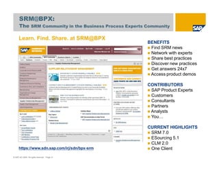 SRM@BPX:
      The SRM Community in the Business Process Experts Community

      Learn. Find. Share. at SRM@BPX
                                                        BENEFITS
                                                         Find SRM news
                                                         Network with experts
                                                         Share best practices
                                                         Discover new practices
                                                         Get answers 24x7
                                                         Access product demos

                                                        CONTRIBUTORS
                                                         SAP Product Experts
                                                         Customers
                                                         Consultants
                                                         Partners
                                                         Analysts
                                                         You…

                                                        CURRENT HIGHLIGHTS
                                                         SRM 7.0
                                                         ESourcing 5.1
                                                         CLM 2.0
      https://www.sdn.sap.com/irj/sdn/bpx-srm            One Client
© SAP AG 2009. All rights reserved. / Page 31
 