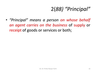 2(88) “Principal”
• “Principal” means a person on whose behalf
an agent carries on the business of supply or
receipt of goods or services or both;
10
CA. Dr. Prithvi Ranjan Parhi
 