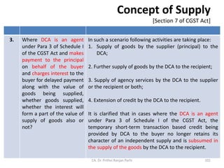 Concept of Supply
[Section 7 of CGST Act]
3. Where DCA is an agent
under Para 3 of Schedule I
of the CGST Act and makes
payment to the principal
on behalf of the buyer
and charges interest to the
buyer for delayed payment
along with the value of
goods being supplied,
whether goods supplied,
whether the interest will
form a part of the value of
supply of goods also or
not?
In such a scenario following activities are taking place:
1. Supply of goods by the supplier (principal) to the
DCA;
2. Further supply of goods by the DCA to the recipient;
3. Supply of agency services by the DCA to the supplier
or the recipient or both;
4. Extension of credit by the DCA to the recipient.
It is clarified that in cases where the DCA is an agent
under Para 3 of Schedule I of the CGST Act, the
temporary short-term transaction based credit being
provided by DCA to the buyer no longer retains its
character of an independent supply and is subsumed in
the supply of the goods by the DCA to the recipient.
CA. Dr. Prithvi Ranjan Parhi 101
 