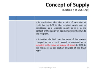 Concept of Supply
[Section 7 of CGST Act]
It is emphasized that the activity of extension of
credit by the DCA to the recipient would not be
considered as a separate supply as it is in the
context of the supply of goods made by the DCA to
the recipient.
It is further clarified that the value of the interest
charged for such credit would be required to be
included in the value of supply of goods by DCA to
the recipient as per section 15(2)(d) of the CGST
Act14.
CA. Dr. Prithvi Ranjan Parhi 102
 