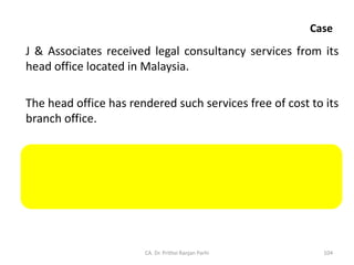 Case
J & Associates received legal consultancy services from its
head office located in Malaysia.
The head office has rendered such services free of cost to its
branch office.
Since J & Associates and the head office are related persons,
services received by J & Associates will qualify as supply
even though the head office has not charged anything from
it.
CA. Dr. Prithvi Ranjan Parhi 104
 