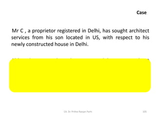 Case
Mr C , a proprietor registered in Delhi, has sought architect
services from his son located in US, with respect to his
newly constructed house in Delhi.
Although services have been received by Mr C without
consideration from his son - a related person, yet it will not
qualify as supply since the same has not been received in
course or furtherance of business.
CA. Dr. Prithvi Ranjan Parhi 105
 