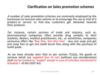 Clarification on Sales promotion schemes
A number of sales promotion schemes are commonly employed by the
businesses to increase sales volume or to encourage the use or trial of a
product or service so that new customers get attracted towards
their products.
For instance, certain sections of trade and industry, such as,
pharmaceutical companies often provide drug samples to their
stockists, dealers, medical practitioners, etc., or sometimes, companies
announce offers like ‘Buy One, Get One free’ - buy one soap and get
one soap free or get one tooth brush free along with the purchase of
tooth paste.
As we have already seen that as per section 7(1)(a), the goods or
services which are supplied free of cost (without any consideration)
shall not be treated as “supply” except in case of activities mentioned in
Schedule I of the CGST Act.
CA. Dr. Prithvi Ranjan Parhi 106
 