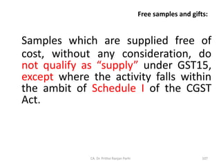 Free samples and gifts:
Samples which are supplied free of
cost, without any consideration, do
not qualify as “supply” under GST15,
except where the activity falls within
the ambit of Schedule I of the CGST
Act.
CA. Dr. Prithvi Ranjan Parhi 107
 