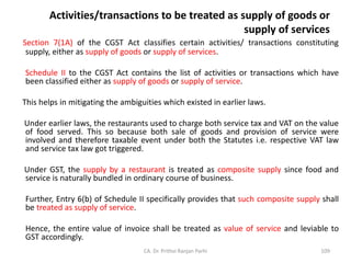 Activities/transactions to be treated as supply of goods or
supply of services
Section 7(1A) of the CGST Act classifies certain activities/ transactions constituting
supply, either as supply of goods or supply of services.
Schedule II to the CGST Act contains the list of activities or transactions which have
been classified either as supply of goods or supply of service.
This helps in mitigating the ambiguities which existed in earlier laws.
Under earlier laws, the restaurants used to charge both service tax and VAT on the value
of food served. This so because both sale of goods and provision of service were
involved and therefore taxable event under both the Statutes i.e. respective VAT law
and service tax law got triggered.
Under GST, the supply by a restaurant is treated as composite supply since food and
service is naturally bundled in ordinary course of business.
Further, Entry 6(b) of Schedule II specifically provides that such composite supply shall
be treated as supply of service.
Hence, the entire value of invoice shall be treated as value of service and leviable to
GST accordingly.
CA. Dr. Prithvi Ranjan Parhi 109
 