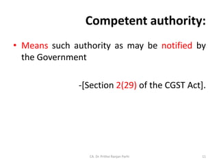 Competent authority:
• Means such authority as may be notified by
the Government
-[Section 2(29) of the CGST Act].
CA. Dr. Prithvi Ranjan Parhi 11
 