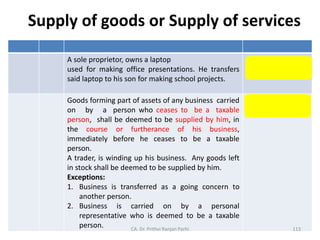 Supply of goods or Supply of services
A sole proprietor, owns a laptop
used for making office presentations. He transfers
said laptop to his son for making school projects.
Supply of Services
Goods forming part of assets of any business carried
on by a person who ceases to be a taxable
person, shall be deemed to be supplied by him, in
the course or furtherance of his business,
immediately before he ceases to be a taxable
person.
A trader, is winding up his business. Any goods left
in stock shall be deemed to be supplied by him.
Exceptions:
1. Business is transferred as a going concern to
another person.
2. Business is carried on by a personal
representative who is deemed to be a taxable
person.
Supply of Goods
CA. Dr. Prithvi Ranjan Parhi 113
 