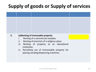 Supply of goods or Supply of services
5. (a)Renting of immovable property
i. Renting of a commercial complex.
ii. Renting of precincts of a religious place.
iii. Renting of property to an educational
institution.
iv. Permitting use of immoveable property for
placing vending/dispensing machines.
Supply of Services
CA. Dr. Prithvi Ranjan Parhi 114
 
