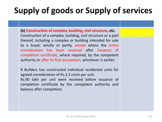 Supply of goods or Supply of services
(b) Construction of complex, building, civil structure, etc.
Construction of a complex, building, civil structure or a part
thereof, including a complex or building intended for sale
to a buyer, wholly or partly, except where the entire
consideration has been received after issuance of
completion certificate, where required, by the competent
authority or after its first occupation, whichever is earlier.
R Builders has constructed individual residential units for
agreed consideration of Rs.1.2 crore per unit.
Rs.90 lakh per unit were received before issuance of
completion certificate by the competent authority and
balance after completion.
Supply of Services
CA. Dr. Prithvi Ranjan Parhi 115
 