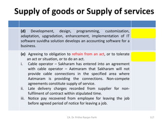 Supply of goods or Supply of services
(d) Development, design, programming, customization,
adaptation, upgradation, enhancement, implementation of IT
software suvidha solution develops an accounting software for a
business.
Supply of
Services
(e) Agreeing to obligation to refrain from an act, or to tolerate
an act or situation, or to do an act.
i. Cable operator – Sakharam has entered into an agreement
with cable operator – Aatmaram that Sakharam will not
provide cable connections in the specified area where
Aatmaram is providing the connections. Non-compete
agreements constitute supply of service.
ii. Late delivery charges recorded from supplier for non-
fulfilment of contract within stipulated time.
iii. Notice pay recovered from employee for leaving the job
before agreed period of notice for leaving a job.
Supply of
Services
CA. Dr. Prithvi Ranjan Parhi 117
 