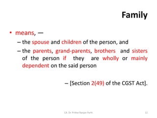 Family
• means, —
– the spouse and children of the person, and
– the parents, grand-parents, brothers and sisters
of the person if they are wholly or mainly
dependent on the said person
– [Section 2(49) of the CGST Act].
CA. Dr. Prithvi Ranjan Parhi 12
 