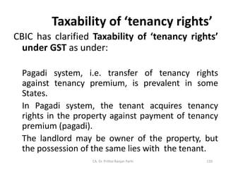 Taxability of ‘tenancy rights’
CBIC has clarified Taxability of ‘tenancy rights’
under GST as under:
Pagadi system, i.e. transfer of tenancy rights
against tenancy premium, is prevalent in some
States.
In Pagadi system, the tenant acquires tenancy
rights in the property against payment of tenancy
premium (pagadi).
The landlord may be owner of the property, but
the possession of the same lies with the tenant.
CA. Dr. Prithvi Ranjan Parhi 120
 