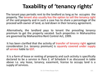 Taxability of ‘tenancy rights’
The tenant pays periodic rent to the landlord as long as he occupies the
property. The tenant also usually has the option to sell the tenancy right
of the said property and in such a case has to share a percentage of the
proceed with owner of land, as laid down in their tenancy agreement.
Alternatively, the landlord pays to tenant the prevailing tenancy
premium to get the property vacated. Such properties in Maharashtra
are governed by Maharashtra Rent Control Act, 1999.
It has been clarified that the activity of transfer of tenancy right against
consideration [i.e. tenancy premium] is squarely covered under supply
of service liable to GST.
It is a form of lease or renting of property and such activity is specifically
declared to be a service in Para 2. of Schedule II as discussed in table
above i.e. any lease, tenancy, easement, license to occupy land is a
supply of services.
CA. Dr. Prithvi Ranjan Parhi 121
 