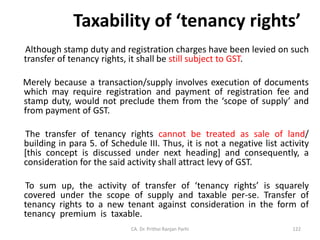 Taxability of ‘tenancy rights’
Although stamp duty and registration charges have been levied on such
transfer of tenancy rights, it shall be still subject to GST.
Merely because a transaction/supply involves execution of documents
which may require registration and payment of registration fee and
stamp duty, would not preclude them from the ‘scope of supply’ and
from payment of GST.
The transfer of tenancy rights cannot be treated as sale of land/
building in para 5. of Schedule III. Thus, it is not a negative list activity
[this concept is discussed under next heading] and consequently, a
consideration for the said activity shall attract levy of GST.
To sum up, the activity of transfer of ‘tenancy rights’ is squarely
covered under the scope of supply and taxable per-se. Transfer of
tenancy rights to a new tenant against consideration in the form of
tenancy premium is taxable.
CA. Dr. Prithvi Ranjan Parhi 122
 