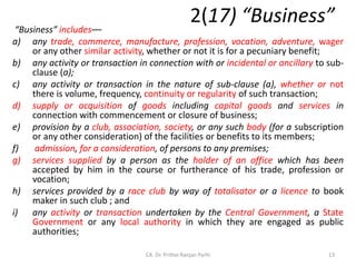 2(17) “Business”
“Business” includes––
a) any trade, commerce, manufacture, profession, vocation, adventure, wager
or any other similar activity, whether or not it is for a pecuniary benefit;
b) any activity or transaction in connection with or incidental or ancillary to sub-
clause (a);
c) any activity or transaction in the nature of sub-clause (a), whether or not
there is volume, frequency, continuity or regularity of such transaction;
d) supply or acquisition of goods including capital goods and services in
connection with commencement or closure of business;
e) provision by a club, association, society, or any such body (for a subscription
or any other consideration) of the facilities or benefits to its members;
f) admission, for a consideration, of persons to any premises;
g) services supplied by a person as the holder of an office which has been
accepted by him in the course or furtherance of his trade, profession or
vocation;
h) services provided by a race club by way of totalisator or a licence to book
maker in such club ; and
i) any activity or transaction undertaken by the Central Government, a State
Government or any local authority in which they are engaged as public
authorities;
13
CA. Dr. Prithvi Ranjan Parhi
 
