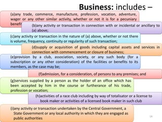 Business: includes –
(a)any trade, commerce, manufacture, profession, vocation, adventure,
wager or any other similar activity, whether or not it is for a pecuniary
benefit; (b)any activity or transaction in connection with or incidental or ancillary to
(a) above;
(c)any activity or transaction in the nature of (a) above, whether or not there
is volume, frequency, continuity or regularity of such transaction;
(d)supply or acquisition of goods including capital assets and services in
connection with commencement or closure of business;
(e)provision by a club, association, society, or any such body (for a
subscription or any other consideration) of the facilities or benefits to its
members, as the case may be;
CA. Dr. Prithvi Ranjan Parhi
(f)admission, for a consideration, of persons to any premises; and
(g)services supplied by a person as the holder of an office which has
been accepted by him in the course or furtherance of his trade,
profession or vocation;
(h)activities of a race club including by way of totalisator or a license to
book maker or activities of a licensed book maker in such club
(i)any activity or transaction undertaken by the Central Government, a
State Government or any local authority in which they are engaged as
public authorities
14
 