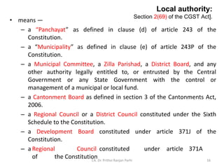 Local authority:
Section 2(69) of the CGST Act].
• means —
– a “Panchayat” as defined in clause (d) of article 243 of the
Constitution.
– a “Municipality” as defined in clause (e) of article 243P of the
Constitution.
– a Municipal Committee, a Zilla Parishad, a District Board, and any
other authority legally entitled to, or entrusted by the Central
Government or any State Government with the control or
management of a municipal or local fund.
– a Cantonment Board as defined in section 3 of the Cantonments Act,
2006.
– a Regional Council or a District Council constituted under the Sixth
Schedule to the Constitution.
– a Development Board constituted under article 371J of the
Constitution.
– a Regional Council constituted under article 371A
of the Constitution
CA. Dr. Prithvi Ranjan Parhi 16
 